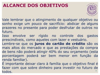 8
Vale lembrar que o atingimento de qualquer objetivo ou
sonho exige um pouco de sacrifício: abdicar de alguns
prazeres no presente para poder desfrutar de outros no
futuro.
Isso envolve ser rígido no controle dos gastos
prescindíveis, como aqueles com lazer e vestuário.
Lembre-se que os juros do cartão de crédito são os
mais altos do mercado e que as prestações da compra
de bens não poderá atingir 40% do seu orçamento (esta
porcentagem poderá ser bem menor em função da
renda familiar).
É importante deixar claro à família que o objetivo final é
fazer com que sobre dinheiro para investir no futuro de
todos.
ALCANCE DOS OBJETIVOS
 