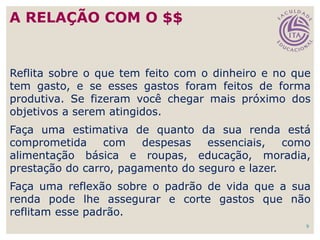 9
Reflita sobre o que tem feito com o dinheiro e no que
tem gasto, e se esses gastos foram feitos de forma
produtiva. Se fizeram você chegar mais próximo dos
objetivos a serem atingidos.
Faça uma estimativa de quanto da sua renda está
comprometida com despesas essenciais, como
alimentação básica e roupas, educação, moradia,
prestação do carro, pagamento do seguro e lazer.
Faça uma reflexão sobre o padrão de vida que a sua
renda pode lhe assegurar e corte gastos que não
reflitam esse padrão.
A RELAÇÃO COM O $$
 