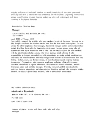 shipping orders as well as branch transfers, accurately completing all associated paperwork,
Stocking sales floor to enhance the sales experience for our customers, Organizing warehouse to
ensure ease of locating product, Ensuring a clean and safe work environment at all times,
Assisting in the physical inventory
FountainPen Christian Store
Manager
13950 Hillcroft Ave. Houston, TX 77085
713-758-6475
April 2010 to February 2015
Successfully managed the activities of 4 team members in multiple locations. Not only has to
hire the right candidates for the store but also train them for their overall development. He must
ensure that all the employees (floor manager, department manager, cashier and so on) contribute
to their level best for the effective functioning of the store. He must act as a strong pillar of
support and stand by his team at the hour of crisis. It is his duty to acquaint his team members
with the latest trends in fashion or any other newly launched retail software. It is his
responsibility to delegate responsibilities to his subordinates according to their specializations
and extract the best out of them. The store manager must motivate his team members from time
to time. Collect, count, and disburse money, do basic bookkeeping and complete banking
transactions. Communicate with customers, employees, and other individuals to answer
questions, disseminate or explain information, take orders and address complaints. Answer
telephones, direct calls and take messages. Compile, copy, sort, and file records of office
activities, business transactions, and other activities. Complete and mail bills, contracts, policies,
invoices, or checks. Operate office machines, such as photocopiers and scanners
The Fountain of Praise Church
Administrative Receptionist
13950 Hillcrof t Ave Houston, TX 77085
713-433-1824
April 2010 to March 2014
Answer telephone, screen and direct calls take and relay
messages
 