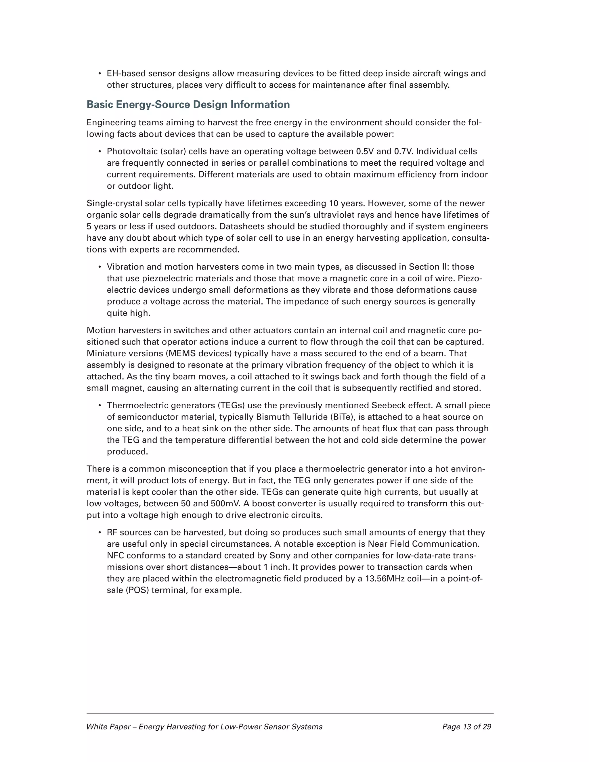 White Paper – Energy Harvesting for Low-Power Sensor Systems	 Page 13 of 29
•	 EH-based sensor designs allow measuring devices to be fitted deep inside aircraft wings and
other structures, places very difficult to access for maintenance after final assembly.
Basic Energy-Source Design Information
Engineering teams aiming to harvest the free energy in the environment should consider the fol-
lowing facts about devices that can be used to capture the available power:
•	 Photovoltaic (solar) cells have an operating voltage between 0.5V and 0.7V. Individual cells
are frequently connected in series or parallel combinations to meet the required voltage and
current requirements. Different materials are used to obtain maximum efficiency from indoor
or outdoor light.
Single-crystal solar cells typically have lifetimes exceeding 10 years. However, some of the newer
organic solar cells degrade dramatically from the sun’s ultraviolet rays and hence have lifetimes of
5 years or less if used outdoors. Datasheets should be studied thoroughly and if system engineers
have any doubt about which type of solar cell to use in an energy harvesting application, consulta-
tions with experts are recommended.
•	 Vibration and motion harvesters come in two main types, as discussed in Section II: those
that use piezoelectric materials and those that move a magnetic core in a coil of wire. Piezo-
electric devices undergo small deformations as they vibrate and those deformations cause
produce a voltage across the material. The impedance of such energy sources is generally
quite high.
Motion harvesters in switches and other actuators contain an internal coil and magnetic core po-
sitioned such that operator actions induce a current to flow through the coil that can be captured.
Miniature versions (MEMS devices) typically have a mass secured to the end of a beam. That
assembly is designed to resonate at the primary vibration frequency of the object to which it is
attached. As the tiny beam moves, a coil attached to it swings back and forth though the field of a
small magnet, causing an alternating current in the coil that is subsequently rectified and stored.
•	 Thermoelectric generators (TEGs) use the previously mentioned Seebeck effect. A small piece
of semiconductor material, typically Bismuth Telluride (BiTe), is attached to a heat source on
one side, and to a heat sink on the other side. The amounts of heat flux that can pass through
the TEG and the temperature differential between the hot and cold side determine the power
produced.
There is a common misconception that if you place a thermoelectric generator into a hot environ-
ment, it will product lots of energy. But in fact, the TEG only generates power if one side of the
material is kept cooler than the other side. TEGs can generate quite high currents, but usually at
low voltages, between 50 and 500mV. A boost converter is usually required to transform this out-
put into a voltage high enough to drive electronic circuits.
•	 RF sources can be harvested, but doing so produces such small amounts of energy that they
are useful only in special circumstances. A notable exception is Near Field Communication.
NFC conforms to a standard created by Sony and other companies for low-data-rate trans-
missions over short distances—about 1 inch. It provides power to transaction cards when
they are placed within the electromagnetic field produced by a 13.56MHz coil—in a point-of-
sale (POS) terminal, for example.
 
