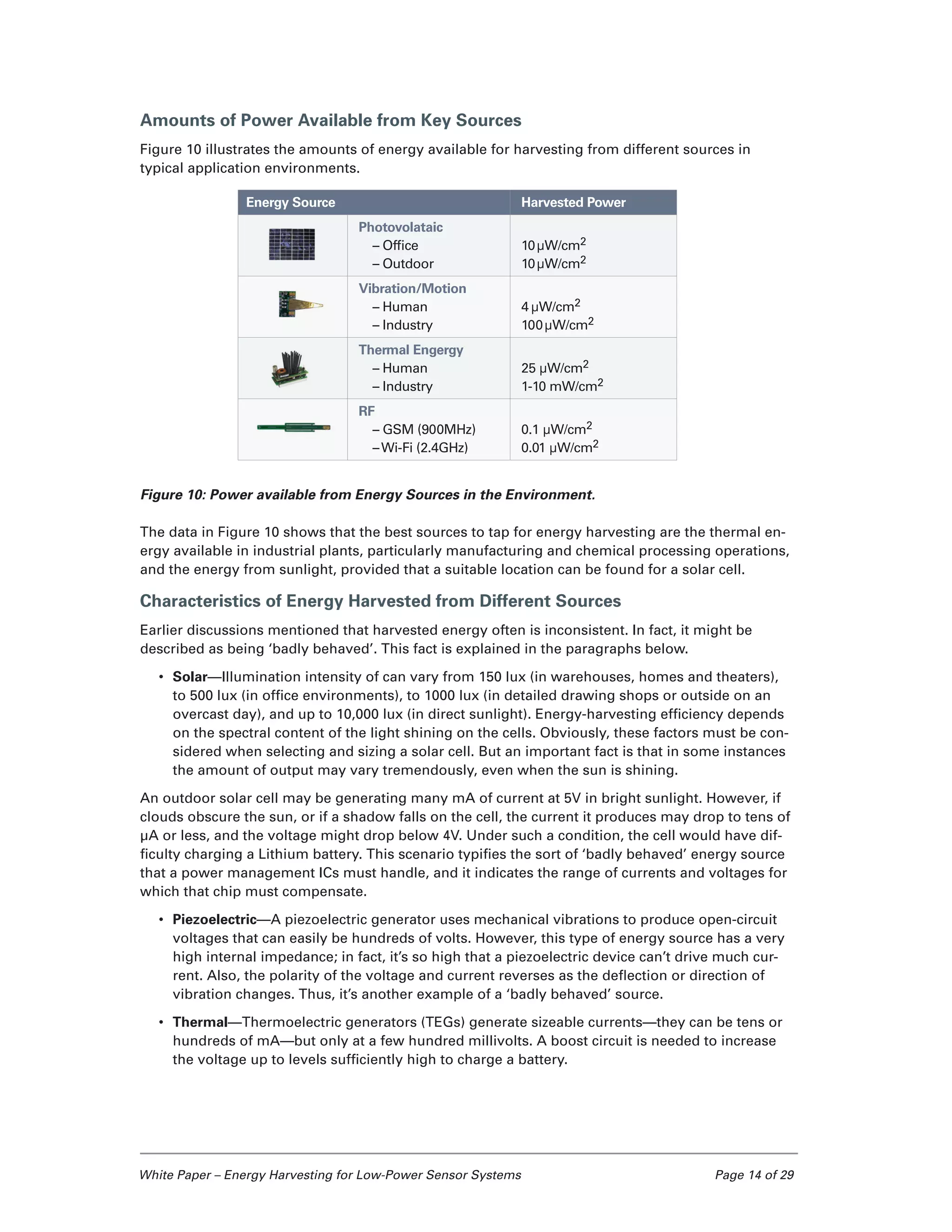 White Paper – Energy Harvesting for Low-Power Sensor Systems	 Page 14 of 29
Amounts of Power Available from Key Sources
Figure 10 illustrates the amounts of energy available for harvesting from different sources in
typical application environments.
Figure 10: Power available from Energy Sources in the Environment.
The data in Figure 10 shows that the best sources to tap for energy harvesting are the thermal en-
ergy available in industrial plants, particularly manufacturing and chemical processing operations,
and the energy from sunlight, provided that a suitable location can be found for a solar cell.
Characteristics of Energy Harvested from Different Sources
Earlier discussions mentioned that harvested energy often is inconsistent. In fact, it might be
described as being ‘badly behaved’. This fact is explained in the paragraphs below.
•	 Solar—Illumination intensity of can vary from 150 lux (in warehouses, homes and theaters),
to 500 lux (in office environments), to 1000 lux (in detailed drawing shops or outside on an
overcast day), and up to 10,000 lux (in direct sunlight). Energy-harvesting efficiency depends
on the spectral content of the light shining on the cells. Obviously, these factors must be con-
sidered when selecting and sizing a solar cell. But an important fact is that in some instances
the amount of output may vary tremendously, even when the sun is shining.
An outdoor solar cell may be generating many mA of current at 5V in bright sunlight. However, if
clouds obscure the sun, or if a shadow falls on the cell, the current it produces may drop to tens of
µA or less, and the voltage might drop below 4V. Under such a condition, the cell would have dif-
ficulty charging a Lithium battery. This scenario typifies the sort of ‘badly behaved’ energy source
that a power management ICs must handle, and it indicates the range of currents and voltages for
which that chip must compensate.
•	 Piezoelectric—A piezoelectric generator uses mechanical vibrations to produce open-circuit
voltages that can easily be hundreds of volts. However, this type of energy source has a very
high internal impedance; in fact, it’s so high that a piezoelectric device can’t drive much cur-
rent. Also, the polarity of the voltage and current reverses as the deflection or direction of
vibration changes. Thus, it’s another example of a ‘badly behaved’ source.
•	 Thermal—Thermoelectric generators (TEGs) generate sizeable currents—they can be tens or
hundreds of mA—but only at a few hundred millivolts. A boost circuit is needed to increase
the voltage up to levels sufficiently high to charge a battery.
Energy Source Harvested Power
Photovolataic
– Office
– Outdoor
10µW/cm2
10µW/cm2
Vibration/Motion
– Human
– Industry
4 µW/cm2
100µW/cm2
Thermal Engergy
– Human
– Industry
25 µW/cm2
1-10 mW/cm2
RF
– GSM (900MHz)
–Wi-Fi (2.4GHz)
0.1 µW/cm2
0.01 µW/cm2
 