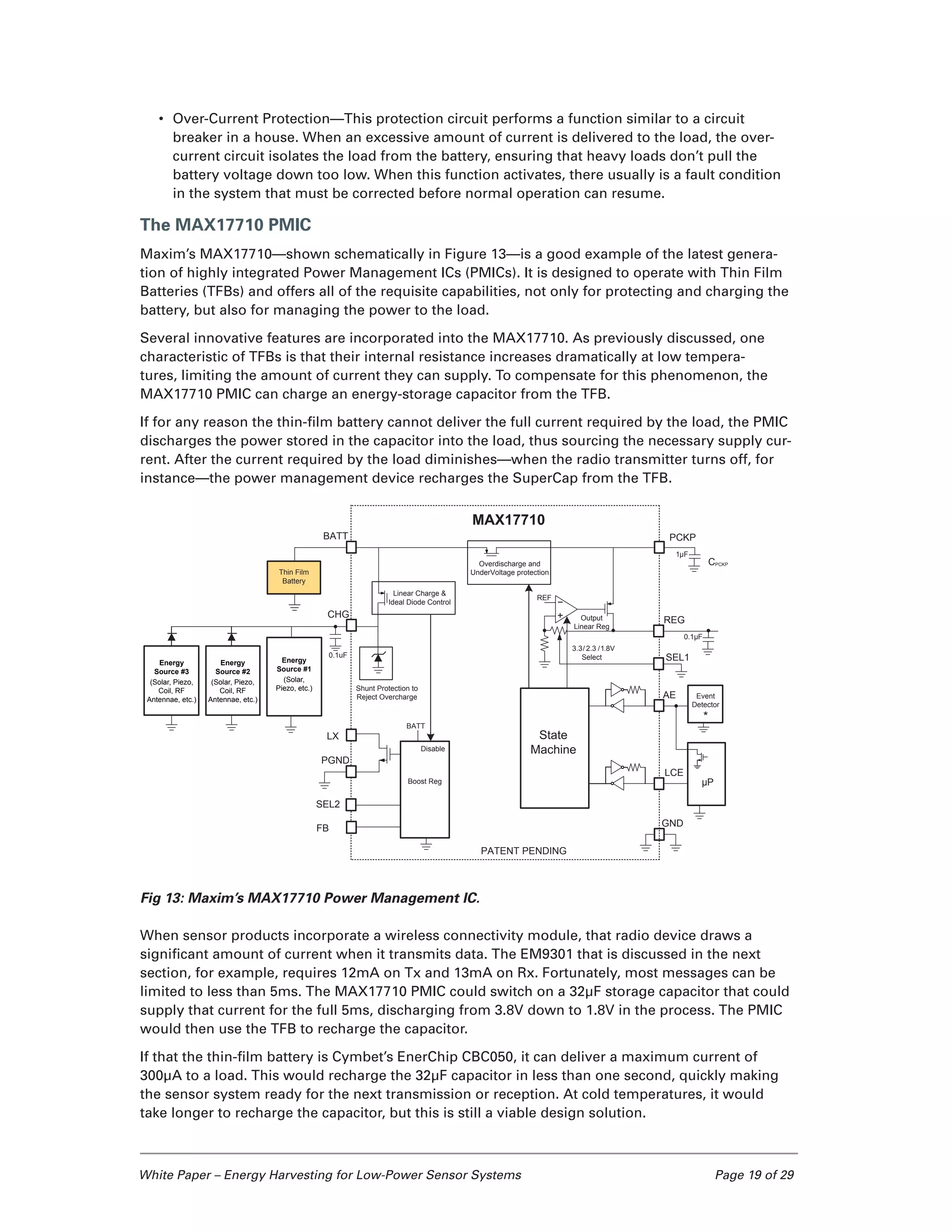 White Paper – Energy Harvesting for Low-Power Sensor Systems	 Page 19 of 29
•	 Over-Current Protection—This protection circuit performs a function similar to a circuit
breaker in a house. When an excessive amount of current is delivered to the load, the over-
current circuit isolates the load from the battery, ensuring that heavy loads don’t pull the
battery voltage down too low. When this function activates, there usually is a fault condition
in the system that must be corrected before normal operation can resume.
The MAX17710 PMIC
Maxim’s MAX17710—shown schematically in Figure 13—is a good example of the latest genera-
tion of highly integrated Power Management ICs (PMICs). It is designed to operate with Thin Film
Batteries (TFBs) and offers all of the requisite capabilities, not only for protecting and charging the
battery, but also for managing the power to the load.
Several innovative features are incorporated into the MAX17710. As previously discussed, one
characteristic of TFBs is that their internal resistance increases dramatically at low tempera-
tures, limiting the amount of current they can supply. To compensate for this phenomenon, the
MAX17710 PMIC can charge an energy-storage capacitor from the TFB.
If for any reason the thin-film battery cannot deliver the full current required by the load, the PMIC
discharges the power stored in the capacitor into the load, thus sourcing the necessary supply cur-
rent. After the current required by the load diminishes—when the radio transmitter turns off, for
instance—the power management device recharges the SuperCap from the TFB.
Fig 13: Maxim’s MAX17710 Power Management IC.
When sensor products incorporate a wireless connectivity module, that radio device draws a
significant amount of current when it transmits data. The EM9301 that is discussed in the next
section, for example, requires 12mA on Tx and 13mA on Rx. Fortunately, most messages can be
limited to less than 5ms. The MAX17710 PMIC could switch on a 32µF storage capacitor that could
supply that current for the full 5ms, discharging from 3.8V down to 1.8V in the process. The PMIC
would then use the TFB to recharge the capacitor.
If that the thin-film battery is Cymbet’s EnerChip CBC050, it can deliver a maximum current of
300µA to a load. This would recharge the 32µF capacitor in less than one second, quickly making
the sensor system ready for the next transmission or reception. At cold temperatures, it would
take longer to recharge the capacitor, but this is still a viable design solution.
PCKP
REG
SEL1
3.3/ 2.3 /1.8V
Select
0.1µF
1µF
MAX17710
BATT
CHG
0.1uF
GND
LX
BATT
Boost Reg
PGND
FB
REF
SEL2
CPCKP
PATENT PENDING
Output
Linear Reg
Linear Charge &
Ideal Diode Control
Shunt Protection to
Reject Overcharge
Disable
LCE
µP
AE Event
Detector
*
State
Machine
Overdischarge and
UnderVoltage protectionThin Film
Battery
Energy
Source #3
(Solar, Piezo,
Coil, RF
Antennae, etc.)
Energy
Source #2
(Solar, Piezo,
Coil, RF
Antennae, etc.)
Energy
Source #1
(Solar,
Piezo, etc.)
 