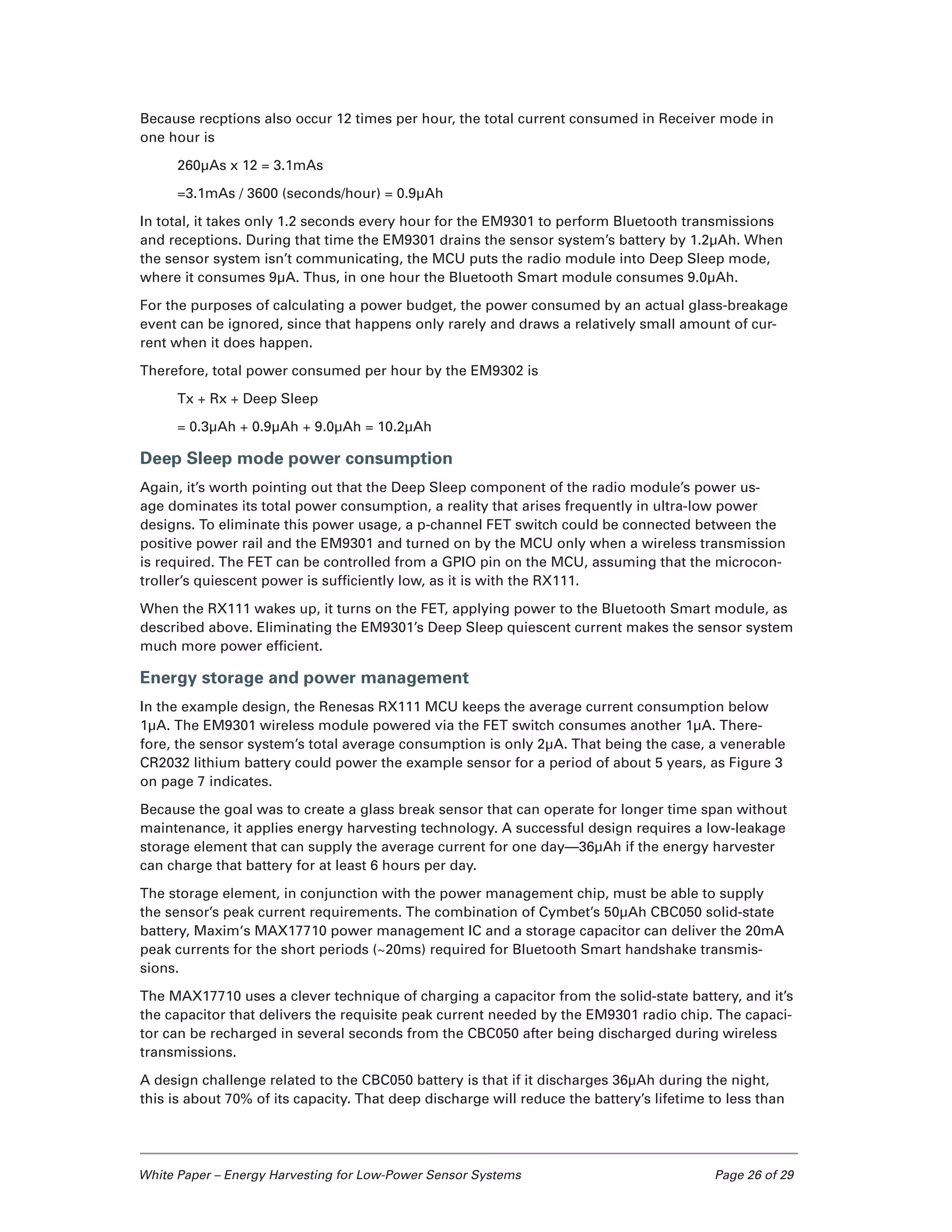 White Paper – Energy Harvesting for Low-Power Sensor Systems	 Page 26 of 29
Because recptions also occur 12 times per hour, the total current consumed in Receiver mode in
one hour is
260µAs x 12 = 3.1mAs
=3.1mAs / 3600 (seconds/hour) = 0.9µAh
In total, it takes only 1.2 seconds every hour for the EM9301 to perform Bluetooth transmissions
and receptions. During that time the EM9301 drains the sensor system’s battery by 1.2µAh. When
the sensor system isn’t communicating, the MCU puts the radio module into Deep Sleep mode,
where it consumes 9µA. Thus, in one hour the Bluetooth Smart module consumes 9.0µAh.
For the purposes of calculating a power budget, the power consumed by an actual glass-breakage
event can be ignored, since that happens only rarely and draws a relatively small amount of cur-
rent when it does happen.
Therefore, total power consumed per hour by the EM9302 is
Tx + Rx + Deep Sleep
= 0.3µAh + 0.9µAh + 9.0µAh = 10.2µAh
Deep Sleep mode power consumption
Again, it’s worth pointing out that the Deep Sleep component of the radio module’s power us-
age dominates its total power consumption, a reality that arises frequently in ultra-low power
designs. To eliminate this power usage, a p-channel FET switch could be connected between the
positive power rail and the EM9301 and turned on by the MCU only when a wireless transmission
is required. The FET can be controlled from a GPIO pin on the MCU, assuming that the microcon-
troller’s quiescent power is sufficiently low, as it is with the RX111.
When the RX111 wakes up, it turns on the FET, applying power to the Bluetooth Smart module, as
described above. Eliminating the EM9301’s Deep Sleep quiescent current makes the sensor system
much more power efficient.
Energy storage and power management
In the example design, the Renesas RX111 MCU keeps the average current consumption below
1µA. The EM9301 wireless module powered via the FET switch consumes another 1µA. There-
fore, the sensor system’s total average consumption is only 2µA. That being the case, a venerable
CR2032 lithium battery could power the example sensor for a period of about 5 years, as Figure 3
on page 7 indicates.
Because the goal was to create a glass break sensor that can operate for longer time span without
maintenance, it applies energy harvesting technology. A successful design requires a low-leakage
storage element that can supply the average current for one day—36µAh if the energy harvester
can charge that battery for at least 6 hours per day.
The storage element, in conjunction with the power management chip, must be able to supply
the sensor’s peak current requirements. The combination of Cymbet’s 50µAh CBC050 solid-state
battery, Maxim‘s MAX17710 power management IC and a storage capacitor can deliver the 20mA
peak currents for the short periods (~20ms) required for Bluetooth Smart handshake transmis-
sions.
The MAX17710 uses a clever technique of charging a capacitor from the solid-state battery, and it’s
the capacitor that delivers the requisite peak current needed by the EM9301 radio chip. The capaci-
tor can be recharged in several seconds from the CBC050 after being discharged during wireless
transmissions.
A design challenge related to the CBC050 battery is that if it discharges 36µAh during the night,
this is about 70% of its capacity. That deep discharge will reduce the battery’s lifetime to less than
 