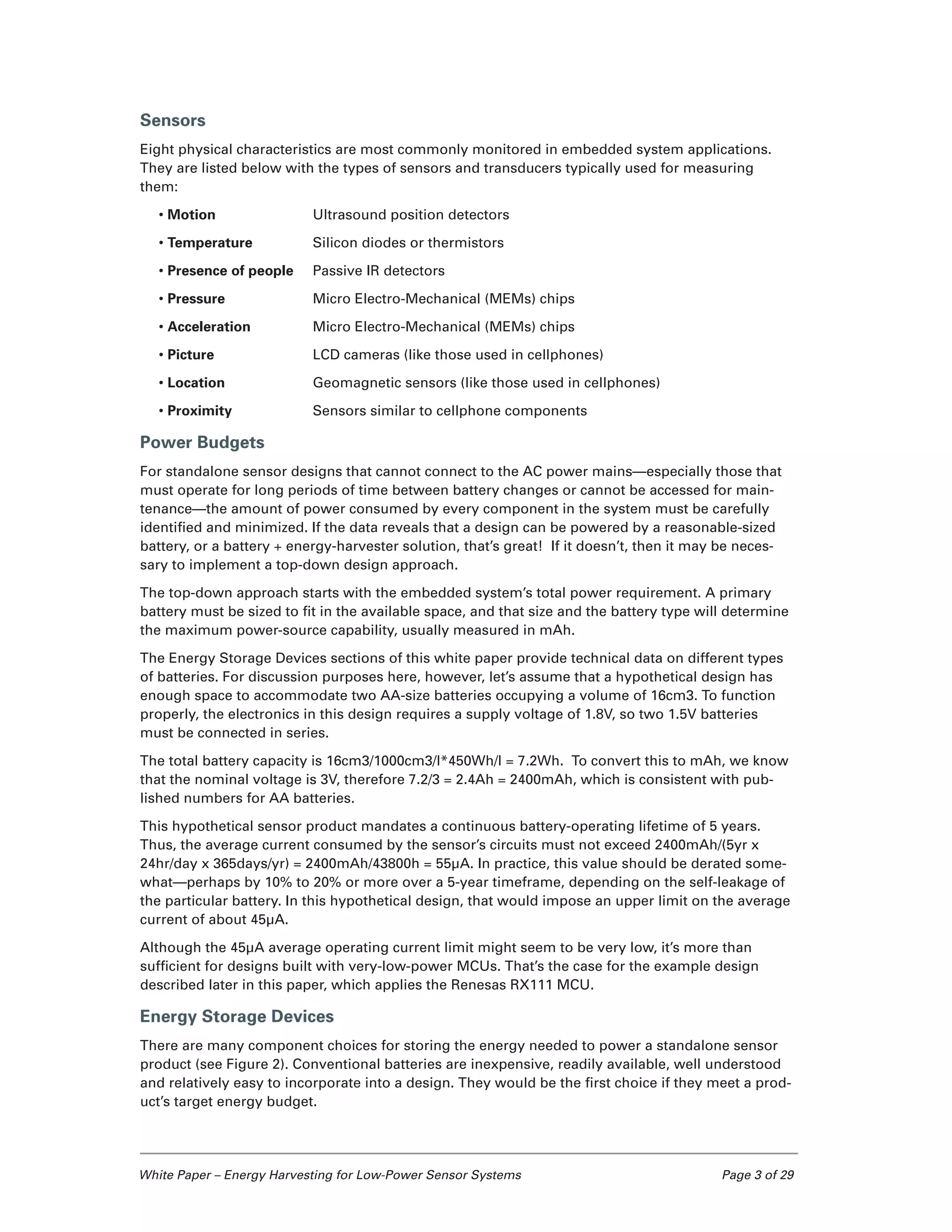 White Paper – Energy Harvesting for Low-Power Sensor Systems	 Page 3 of 29
Sensors
Eight physical characteristics are most commonly monitored in embedded system applications.
They are listed below with the types of sensors and transducers typically used for measuring
them:
• Motion	 Ultrasound position detectors
• Temperature	 Silicon diodes or thermistors
• Presence of people	 Passive IR detectors
• Pressure	 Micro Electro-Mechanical (MEMs) chips
• Acceleration 	 Micro Electro-Mechanical (MEMs) chips
• Picture 	 LCD cameras (like those used in cellphones)
• Location 	 Geomagnetic sensors (like those used in cellphones)
• Proximity 	 Sensors similar to cellphone components
Power Budgets
For standalone sensor designs that cannot connect to the AC power mains—especially those that
must operate for long periods of time between battery changes or cannot be accessed for main-
tenance—the amount of power consumed by every component in the system must be carefully
identified and minimized. If the data reveals that a design can be powered by a reasonable-sized
battery, or a battery + energy-harvester solution, that’s great! If it doesn’t, then it may be neces-
sary to implement a top-down design approach.
The top-down approach starts with the embedded system’s total power requirement. A primary
battery must be sized to fit in the available space, and that size and the battery type will determine
the maximum power-source capability, usually measured in mAh.
The Energy Storage Devices sections of this white paper provide technical data on different types
of batteries. For discussion purposes here, however, let’s assume that a hypothetical design has
enough space to accommodate two AA-size batteries occupying a volume of 16cm3. To function
properly, the electronics in this design requires a supply voltage of 1.8V, so two 1.5V batteries
must be connected in series.
The total battery capacity is 16cm3/1000cm3/l*450Wh/l = 7.2Wh.  To convert this to mAh, we know
that the nominal voltage is 3V, therefore 7.2/3 = 2.4Ah = 2400mAh, which is consistent with pub-
lished numbers for AA batteries.
This hypothetical sensor product mandates a continuous battery-operating lifetime of 5 years.
Thus, the average current consumed by the sensor’s circuits must not exceed 2400mAh/(5yr x
24hr/day x 365days/yr) = 2400mAh/43800h = 55µA. In practice, this value should be derated some-
what—perhaps by 10% to 20% or more over a 5-year timeframe, depending on the self-leakage of
the particular battery. In this hypothetical design, that would impose an upper limit on the average
current of about 45µA.
Although the 45µA average operating current limit might seem to be very low, it’s more than
sufficient for designs built with very-low-power MCUs. That’s the case for the example design
described later in this paper, which applies the Renesas RX111 MCU.
Energy Storage Devices
There are many component choices for storing the energy needed to power a standalone sensor
product (see Figure 2). Conventional batteries are inexpensive, readily available, well understood
and relatively easy to incorporate into a design. They would be the first choice if they meet a prod-
uct’s target energy budget.
 