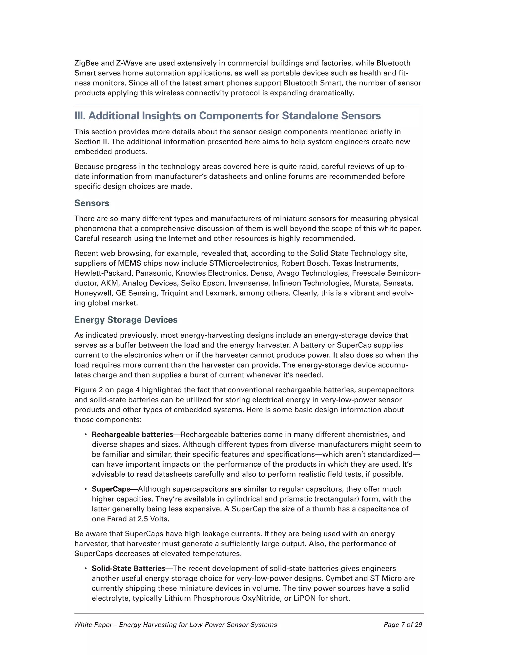 White Paper – Energy Harvesting for Low-Power Sensor Systems	 Page 7 of 29
ZigBee and Z-Wave are used extensively in commercial buildings and factories, while Bluetooth
Smart serves home automation applications, as well as portable devices such as health and fit-
ness monitors. Since all of the latest smart phones support Bluetooth Smart, the number of sensor
products applying this wireless connectivity protocol is expanding dramatically.
III. Additional Insights on Components for Standalone Sensors
This section provides more details about the sensor design components mentioned briefly in
Section II. The additional information presented here aims to help system engineers create new
embedded products.
Because progress in the technology areas covered here is quite rapid, careful reviews of up-to-
date information from manufacturer’s datasheets and online forums are recommended before
specific design choices are made.
Sensors
There are so many different types and manufacturers of miniature sensors for measuring physical
phenomena that a comprehensive discussion of them is well beyond the scope of this white paper.
Careful research using the Internet and other resources is highly recommended.
Recent web browsing, for example, revealed that, according to the Solid State Technology site,
suppliers of MEMS chips now include STMicroelectronics, Robert Bosch, Texas Instruments,
Hewlett-Packard, Panasonic, Knowles Electronics, Denso, Avago Technologies, Freescale Semicon-
ductor, AKM, Analog Devices, Seiko Epson, Invensense, Infineon Technologies, Murata, Sensata,
Honeywell, GE Sensing, Triquint and Lexmark, among others. Clearly, this is a vibrant and evolv-
ing global market.
Energy Storage Devices
As indicated previously, most energy-harvesting designs include an energy-storage device that
serves as a buffer between the load and the energy harvester. A battery or SuperCap supplies
current to the electronics when or if the harvester cannot produce power. It also does so when the
load requires more current than the harvester can provide. The energy-storage device accumu-
lates charge and then supplies a burst of current whenever it’s needed.
Figure 2 on page 4 highlighted the fact that conventional rechargeable batteries, supercapacitors
and solid-state batteries can be utilized for storing electrical energy in very-low-power sensor
products and other types of embedded systems. Here is some basic design information about
those components:
•	 Rechargeable batteries—Rechargeable batteries come in many different chemistries, and
diverse shapes and sizes. Although different types from diverse manufacturers might seem to
be familiar and similar, their specific features and specifications—which aren’t standardized—
can have important impacts on the performance of the products in which they are used. It’s
advisable to read datasheets carefully and also to perform realistic field tests, if possible.
•	 SuperCaps—Although supercapacitors are similar to regular capacitors, they offer much
higher capacities. They’re available in cylindrical and prismatic (rectangular) form, with the
latter generally being less expensive. A SuperCap the size of a thumb has a capacitance of
one Farad at 2.5 Volts.
Be aware that SuperCaps have high leakage currents. If they are being used with an energy
harvester, that harvester must generate a sufficiently large output. Also, the performance of
SuperCaps decreases at elevated temperatures.
•	 Solid-State Batteries—The recent development of solid-state batteries gives engineers
another useful energy storage choice for very-low-power designs. Cymbet and ST Micro are
currently shipping these miniature devices in volume. The tiny power sources have a solid
electrolyte, typically Lithium Phosphorous OxyNitride, or LiPON for short.
 