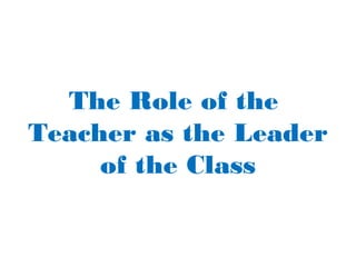 The Role of the
Teacher as the Leader
of the Class
 