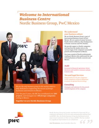 Welcome to International
Business Centre
Nordic Business Group, PwC Mexico
We understand
your business culture
We are Nordic Business Group, a part of
International Business Centre of PwC
Mexico. We are a point of contact between
Nordic clients in Mexico, their headquarters
in Nordic countries and PwC Nordics.
We provide support to Nordic companies
starting from the market entry to the
various stages of the company’s sustainable
growth and development in Mexico.
Our team consists of Nordic professionals
residing in Mexico who understand the way
of doing business in Nordic countries and
Mexico.
Audit
Certainty in financial operations, better
decisions and models to measure and get
to know risks.
Tax and Legal Services
Integral advisory for the companies
in the compliance of fiscal obligations
to assure an optimal fiscal strategy.
Consulting
Strategies and solutions for the growth
and development of the company
We are the only business group in the market which is
fully dedicated to supporting the success of foreign
businesses and investors in Mexico.
Over the past 5 years, the IBC has coordinated over 200
projects, and managed over 100 foreign companies
coming to Mexico.
Together we are Nordic Business Group
Nordic Business Group has greatly contributed in improving the co-
ordination and delivery of services and communication between PwC
and KONE. Also, the Nordic Business Group has facilitated several
improvement initiatives in PwC services to KONE. This has resulted
in a significant improvement in our satisfaction.
Jani Nevalainen, Area Controller, Kone Inc
 