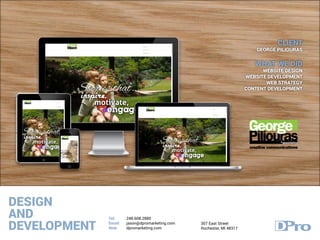 DESIGN
AND
DEVELOPMENT
Tel:
Email:
Web:
248.608.2880
jason@dpromarketing.com
dpromarketing.com
307 East Street
Rochester, MI 48317
CLIENT
GEORGE PILIOURAS
WHAT WE DID
WEBSITE DESIGN
WEBSITE DEVELOPMENT
WEB STRATEGY
CONTENT DEVELOPMENT
 