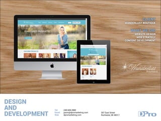 DESIGN
AND
DEVELOPMENT
Tel:
Email:
Web:
248.608.2880
jason@dpromarketing.com
dpromarketing.com
307 East Street
Rochester, MI 48317
CLIENT
WANDERLUST BOUTIQUE
WHAT WE DID
WEBSITE DESIGN
WEB STRATEGY
CONTENT DEVELOPMENT
 