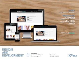 DESIGN
AND
DEVELOPMENT
Tel:
Email:
Web:
248.608.2880
jason@dpromarketing.com
dpromarketing.com
307 East Street
Rochester, MI 48317
CLIENT
PERFORMANCE MASSAGE
WHAT WE DID
WEBSITE DESIGN
WEBSITE DEVELOPMENT
WEB STRATEGY
CONTENT DEVELOPMENT
BRANDING
 