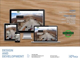 DESIGN
AND
DEVELOPMENT
Tel:
Email:
Web:
248.608.2880
jason@dpromarketing.com
dpromarketing.com
307 East Street
Rochester, MI 48317
CLIENT
PEDAL PUSHERS BIKE SHOP
WHAT WE DID
WEBSITE DESIGN
WEBSITE DEVELOPMENT
WEB STRATEGY
CONTENT DEVELOPMENT
BRANDING
 