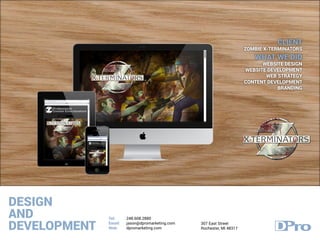 DESIGN
AND
DEVELOPMENT
Tel:
Email:
Web:
248.608.2880
jason@dpromarketing.com
dpromarketing.com
307 East Street
Rochester, MI 48317
CLIENT
ZOMBIE X-TERMINATORS
WHAT WE DID
WEBSITE DESIGN
WEBSITE DEVELOPMENT
WEB STRATEGY
CONTENT DEVELOPMENT
BRANDING
 