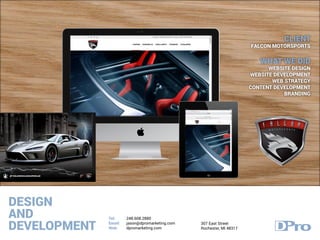 DESIGN
AND
DEVELOPMENT
Tel:
Email:
Web:
248.608.2880
jason@dpromarketing.com
dpromarketing.com
307 East Street
Rochester, MI 48317
CLIENT
FALCON MOTORSPORTS
WHAT WE DID
WEBSITE DESIGN
WEBSITE DEVELOPMENT
WEB STRATEGY
CONTENT DEVELOPMENT
BRANDING
 