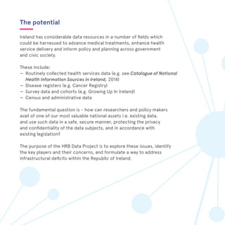 The potential
Ireland has considerable data resources in a number of fields which
could be harnessed to advance medical treatments, enhance health
service delivery and inform policy and planning across government
and civic society.
These include:
—— Routinely collected health services data (e.g. see Catalogue of National
Health Information Sources in Ireland, 2014)
—— Disease registers (e.g. Cancer Registry)
—— Survey data and cohorts (e.g. Growing Up In Ireland)
—— Census and administrative data
The fundamental question is - how can researchers and policy makers
avail of one of our most valuable national assets i.e. existing data,
and use such data in a safe, secure manner, protecting the privacy
and confidentiality of the data subjects, and in accordance with
existing legislation?
The purpose of the HRB Data Project is to explore these issues, identify
the key players and their concerns, and formulate a way to address
infrastructural deficits within the Republic of Ireland.
 