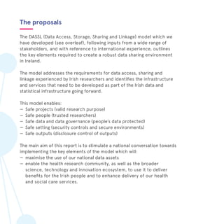 The proposals
The DASSL (Data Access, Storage, Sharing and Linkage) model which we
have developed (see overleaf), following inputs from a wide range of
stakeholders, and with reference to international experience, outlines
the key elements required to create a robust data sharing environment
in Ireland.
The model addresses the requirements for data access, sharing and
linkage experienced by Irish researchers and identifies the infrastructure
and services that need to be developed as part of the Irish data and
statistical infrastructure going forward.
This model enables:
—— Safe projects (valid research purpose)
—— Safe people (trusted researchers)
—— Safe data and data governance (people’s data protected)
—— Safe setting (security controls and secure environments)
—— Safe outputs (disclosure control of outputs)
The main aim of this report is to stimulate a national conversation towards
implementing the key elements of the model which will:
—— maximise the use of our national data assets
—— enable the health research community, as well as the broader
science, technology and innovation ecosystem, to use it to deliver
benefits for the Irish people and to enhance delivery of our health
and social care services.
 