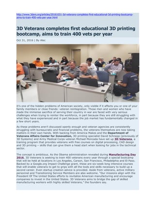 http://www.3ders.org/articles/20161031-3d-veterans-completes-first-educational-3d-printing-bootcamp-
aims-to-train-400-vets-per-year.html
3D Veterans completes first educational 3D printing
bootcamp, aims to train 400 vets per year
Oct 31, 2016 | By Alec
It’s one of the hidden problems of American society, only visible if it affects you or one of your
family members or close friends: veteran reintegration. Those men and women who have
made the immense sacrifice of serving their country in war are faced with very serious
challenges when trying to reinter the workforce, in part because they are still struggling with
what they have experienced and in part because the job market has fundamentally changed in
a few short years.
As these problems aren’t discussed openly enough and veteran agencies are consistently
struggling with bureaucratic and financial problems, the veterans themselves are now taking
matters in their own hands. With backing from America Makes and the Department of
Veterans Affairs Center for Innovation, 3D printing specialist David Schnepp (previously of
3D Systems) and Army Medical Corps veteran Michael Moncada have set up 3D Veterans, a
training program that provides veterans with free courses on digital processing, CAD design
and 3D printing – skills that can give them a head start when looking for jobs in the technical
sector.
The concept is ambitious. As the Obama administration revealed during Manufacturing Day
2016, 3D Veterans is seeking to train 400 veterans every year through a special bootcamp
that will be held at locations in Los Angeles, Carson, San Francisco, Philadelphia and El Paso.
Backed by a Google.org Impact Challenge grant, these are six-week long intensive courses
that will enable veterans to get to grips with all the tools and skills necessary to build up a
second career. Even startup creation advice is provided. Aside from veterans, active military
personnel and Transitioning Service Members are also welcome. “Our missions align with the
President Of The United States efforts to revitalize American manufacturing and encourage
companies to invest in the United States. 3D Veterans aims to bridge the gap of skilled
manufacturing workers with highly skilled Veterans,” the founders say.
 