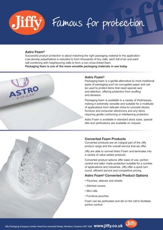Astro Foam®
Packaging foam is a gentle alternative to more traditional
types of packaging such as corrugated paper and can
be used to protect items that need special care
and attention, offering protection from scuffing
and abrasion.
Packaging foam is available in a variety of thicknesses,
making it extremely versatile and suitable for a multitude
of applications from delicate china to concrete blocks,
furniture and consumer electronics and any items
requiring gentle cushioning or interleaving protection.
Astro Foam is available in standard stock sizes, special
slits and perforations are available on request.
Converted Foam Products
Converted products are an integral part of the Jiffy
product range and the overall service that we offer.
Jiffy are able to convert Astro Foam and laminates into
a variety of value added products.
Converted product options offer ease of use, portion
control and tailor made protection suitable for a number
of applications and industries. Jiffy offer a quick turn
round, efficient service and competitive pricing.
Astro Foam® Converted Product Options
• Pouches, sleeves and sheets
• Stitched covers
• Mini rolls
• Furniture pouches
Foam can be perforated and slit on the roll to facilitate
portion control.
Astro Foam®
Successful product protection is about matching the right packaging material to the application.
Low-density polyethylene is extruded to form thousands of tiny cells, each full of air and each
cell combining with neighbouring cells to form a non cross linked foam.
Packaging foam is one of the more versatile packaging materials in use today.
Famous for protection
Jiffy Packaging Company Limited. Road Four Industrial Estate, Winsford, Cheshire CW7 3QR www.jiffy.co.uk
INSERT 5:Layout 1 7/10/10 14:26 Page 1
 
