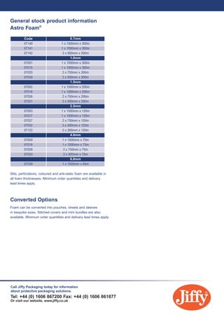Please contact Jiffy sales for further information. 01606 867 200
General stock product information
Astro Foam®
07140
Code 0.7mm
1.0mm
1.5mm
2.5mm
4.0mm
6.0mm
1 x 1500mm x 300m
07141 1 x 1000mm x 300m
07142 3 x 500mm x 300m
07001 1 x 1500mm x 300m
07015 1 x 1000mm x 300m
07025 2 x 750mm x 300m
07030 3 x 500mm x 300m
07002 1 x 1500mm x 200m
07016 1 x 1000mm x 200m
07026 2 x 750mm x 200m
07031 3 x 500mm x 200m
07003 1 x 1500mm x 120m
07017 1 x 1000mm x 120m
07027 2 x 750mm x 120m
07032 3 x 500mm x 120m
07004 1 x 1500mm x 75m
07018 1 x 1000mm x 75m
07028 2 x 750mm x 75m
07033 3 x 500mm x 75m
07539 1 x 1550mm x 85m
07122 5 x 300mm x 120m
Slits, perforations, coloured and anti-static foam are available in
all foam thicknesses. Minimum order quantities and delivery
lead times apply.
Converted Options
Foam can be converted into pouches, sheets and sleeves
in bespoke sizes. Stitched covers and mini bundles are also
available. Minimum order quantities and delivery lead times apply.
Call Jiffy Packaging today for information
about protective packaging solutions.
Tel: +44 (0) 1606 867200 Fax: +44 (0) 1606 861877
Or visit our website, www.jiffy.co.uk
INSERT 5:Layout 1 7/10/10 14:26 Page 2
 