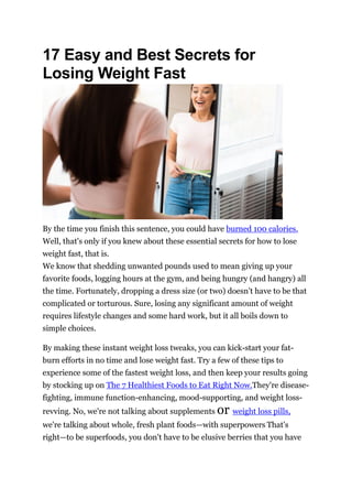 17 Easy and Best Secrets for
Losing Weight Fast
By the time you finish this sentence, you could have burned 100 calories.
Well, that's only if you knew about these essential secrets for how to lose
weight fast, that is.
We know that shedding unwanted pounds used to mean giving up your
favorite foods, logging hours at the gym, and being hungry (and hangry) all
the time. Fortunately, dropping a dress size (or two) doesn't have to be that
complicated or torturous. Sure, losing any significant amount of weight
requires lifestyle changes and some hard work, but it all boils down to
simple choices.
By making these instant weight loss tweaks, you can kick-start your fat-
burn efforts in no time and lose weight fast. Try a few of these tips to
experience some of the fastest weight loss, and then keep your results going
by stocking up on The 7 Healthiest Foods to Eat Right Now.They're disease-
fighting, immune function-enhancing, mood-supporting, and weight loss-
revving. No, we're not talking about supplements or weight loss pills,
we're talking about whole, fresh plant foods—with superpowers. That's
right—to be superfoods, you don't have to be elusive berries that you have
 
