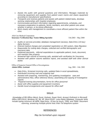 • Assists the public with general questions and information; Manages materials by
removing equipment and supplies from patient exam rooms and cleans equipment
according to manufacturer specifications
• Transports and receives patients and assists with patient related tasks, develops
working relationships with hospital employees
• Communicates pertinent information regarding appointments, schedules, and
necessary preparation to patients, family members, and other patient care areas
whether in person, or by phone effectively
• Work closely with management to coordinate a more efficient patient flow within the
clinic
Alfa Care Medical Corporation
Insurance Verification Rep / Senior Billing Specialist Feb.2003 – May 2008
• Audits on services provided, database management (access), Data Entry (10 key)
Alpha Numeric
• Entered medical charges and completed registration on IDX system, Data Migration
• Responsible for coding daily charges, collected and verified demographic and
insurance data
• Explained payments, referred expectations to applicable patient; track, document,
and maintain files properly
• Answered high volume of incoming calls, assisted with verification for Insurance,
• Assisted with patient volume statistics report, and assisted staff with other clerical
duties
Office of Inspector General Office of Investigations
Admin Office Assistant Aug. 2001 – Feb. 2003
• Data Entry, Screened incoming calls, updated Data in excel spreadsheets,
• Distributed incoming mail and outgoing mail
• Assisted with preparing, maintaining, and updating investigative case and
administrative files; office reference library; assembling and copying of investigative
reports
• Prepared training documentation, forms for office personnel
• Assist with office supplies and equipment inventory
• Handle travel arrangements and request for office staff
SKILLS
Knowledge of MS Office (Word, Excel, Outlook, Power Point, Access) Proficient in Microsoft
Office 2007/2010, Windows 95, 98, XP, Word 03/07. Lotus Notes Database, Computer skills
include typing minimum 40 WPM, Data Entry, 10 key by touch, TIMS, and TRAM. Document
scanning, answering multiple phone lines Inter-Tel telephone system
REFERENCES
May be furnished upon request
 