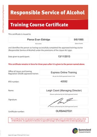 This certificate is issued to
(Full name) (Date of birth)
and identifies the person as having successfully completed the approved training course
(Responsible Service of Alcohol) under the provisions of the Liquor Act 1992.
This certificate remains in force for three years after it is given to the person named above.
This certificate does not represent an approval as an approved manager and is not intended to be used as a form
of identification. An application to become an approved manager can be lodged online at www.olgr.qld.gov.au
Date given to participant:
(Person authorised by the OLGR approved trainer)
Signature:
(As per the OLGR approved trainer’s list)
Office of Liquor and Gaming
Regulation (OLGR) approved trainer:
RTO number:
(Person authorised by the OLGR approved trainer)
Name:
Certificate number:
0156LG_0312
OfficeofLiquorandGamingRegulation
Responsible Service of Alcohol
Training Course Certificate
Liquor Act 1992 • Form 48 • V2 • 2012
Leigh Csont (Managing Director)
Express Online Training
40592
Pierce Evan Eldridge 9/6/1995
13/11/2013
OLRSA427031
 