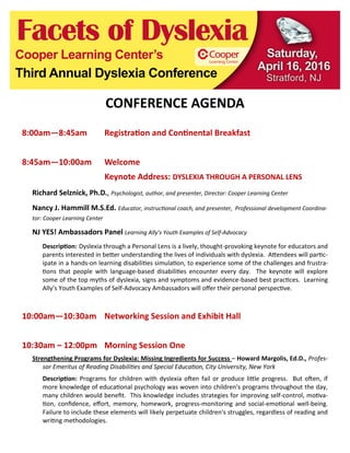 CONFERENCE AGENDA
8:00am—8:45am Registration and Continental Breakfast
8:45am—10:00am Welcome
Keynote Address: DYSLEXIA THROUGH A PERSONAL LENS
Richard Selznick, Ph.D., Psychologist, author, and presenter, Director: Cooper Learning Center
Nancy J. Hammill M.S.Ed. Educator, instructional coach, and presenter, Professional development Coordina-
tor: Cooper Learning Center
NJ YES! Ambassadors Panel Learning Ally’s Youth Examples of Self-Advocacy
Description: Dyslexia through a Personal Lens is a lively, thought-provoking keynote for educators and
parents interested in better understanding the lives of individuals with dyslexia. Attendees will partic-
ipate in a hands-on learning disabilities simulation, to experience some of the challenges and frustra-
tions that people with language-based disabilities encounter every day. The keynote will explore
some of the top myths of dyslexia, signs and symptoms and evidence-based best practices. Learning
Ally’s Youth Examples of Self-Advocacy Ambassadors will offer their personal perspective.
10:00am—10:30am Networking Session and Exhibit Hall
10:30am – 12:00pm Morning Session One
Strengthening Programs for Dyslexia: Missing Ingredients for Success – Howard Margolis, Ed.D., Profes-
sor Emeritus of Reading Disabilities and Special Education, City University, New York
Description: Programs for children with dyslexia often fail or produce little progress. But often, if
more knowledge of educational psychology was woven into children's programs throughout the day,
many children would benefit. This knowledge includes strategies for improving self-control, motiva-
tion, confidence, effort, memory, homework, progress-monitoring and social-emotional well-being.
Failure to include these elements will likely perpetuate children's struggles, regardless of reading and
writing methodologies.
 