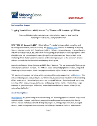 NEWS RELEASE
______________________________________________________________________________
For Immediate Release
Skipping Stone’sRebecca KellyNamed Top Womanin PR Honoreeby PR News
Director of Marketing Receives National Public Relations Award in New York City
Honoring Innovative and Accomplished Women
NEW YORK, NY– January 24, 2017 – Skipping Stone™, a global energy markets consulting and
technology services firm, announced today that Rebecca Kelly,Director of Marketing at Skipping
Stone is inducted into the 2017 Top Women in PR by PR News. Rebecca has over 15 years of energy
industry expertise in a B2B, B2C and H2H marketing and public relations leadershipexpertise within
global Fortune 100 companies and advertising/public-relationsagencies. Rebecca leads global
marketing efforts that drive communications and marketing strategies to the company’s diverse
industry clientsacross the spectrum of the energy marketplace.
According to Skipping Stone Chairman and CEO, Peter Weigand, “We are very proud of Rebecca and
are lucky to have her on our team. The PR News award acknowledging her innovation, integrated
marketing accomplishments, brand campaigns and creative digital content is well deserved.”
"My passion is integrated marketing, which includes public relations expertise,” said Rebecca. “Not
only should campaigns produce key measurable results, success should include innovative branding
efforts based on our clients' lead generation and industry ROI impact. Outside of work, my mission
is to helpothers create, manage, collaborate and develop mentor-mentee relationships. I urge
everyone to give-back in your profession. Make the time and effort to mentor others, locally,
nationally and globally.”
About Skipping Stone
Skipping Stone is a global energy markets consulting and technology services firm that helpsclients
navigate market changes, capitalize on opportunities and manage business risks. Our diverse
services include market assessment, strategy development,strategy implementation, managed
services, talent management and innovation collaboration. Market sector focus areas include
(more)
 
