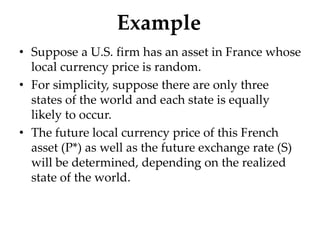 Example
• Suppose a U.S. firm has an asset in France whose
local currency price is random.
• For simplicity, suppose there are only three
states of the world and each state is equally
likely to occur.
• The future local currency price of this French
asset (P*) as well as the future exchange rate (S)
will be determined, depending on the realized
state of the world.
 