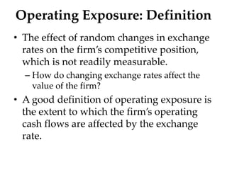 Operating Exposure: Definition
• The effect of random changes in exchange
rates on the firm’s competitive position,
which is not readily measurable.
– How do changing exchange rates affect the
value of the firm?
• A good definition of operating exposure is
the extent to which the firm’s operating
cash flows are affected by the exchange
rate.
 