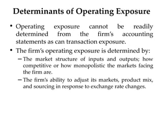 Determinants of Operating Exposure
• Operating exposure cannot be readily
determined from the firm’s accounting
statements as can transaction exposure.
• The firm’s operating exposure is determined by:
– The market structure of inputs and outputs; how
competitive or how monopolistic the markets facing
the firm are.
– The firm’s ability to adjust its markets, product mix,
and sourcing in response to exchange rate changes.
 