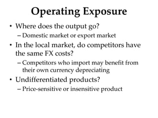 Operating Exposure
• Where does the output go?
– Domestic market or export market
• In the local market, do competitors have
the same FX costs?
– Competitors who import may benefit from
their own currency depreciating
• Undifferentiated products?
– Price-sensitive or insensitive product
 