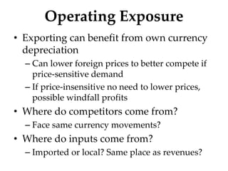 Operating Exposure
• Exporting can benefit from own currency
depreciation
– Can lower foreign prices to better compete if
price-sensitive demand
– If price-insensitive no need to lower prices,
possible windfall profits
• Where do competitors come from?
– Face same currency movements?
• Where do inputs come from?
– Imported or local? Same place as revenues?
 