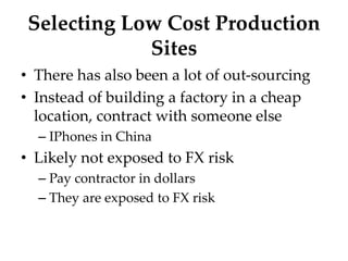 Selecting Low Cost Production
Sites
• There has also been a lot of out-sourcing
• Instead of building a factory in a cheap
location, contract with someone else
– IPhones in China
• Likely not exposed to FX risk
– Pay contractor in dollars
– They are exposed to FX risk
 
