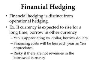 Financial Hedging
• Financial hedging is distinct from
operational hedging.
• Ex. If currency is expected to rise for a
long time, borrow in other currency
– Yen is appreciating vs. dollar, borrow dollars
– Financing costs will be less each year as Yen
appreciates.
– Risky if there are not revenues in the
borrowed currency
 