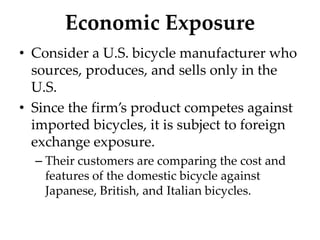 Economic Exposure
• Consider a U.S. bicycle manufacturer who
sources, produces, and sells only in the
U.S.
• Since the firm’s product competes against
imported bicycles, it is subject to foreign
exchange exposure.
– Their customers are comparing the cost and
features of the domestic bicycle against
Japanese, British, and Italian bicycles.
 