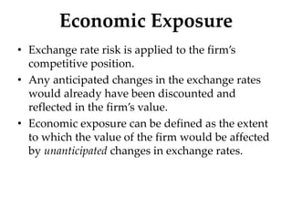 Economic Exposure
• Exchange rate risk is applied to the firm’s
competitive position.
• Any anticipated changes in the exchange rates
would already have been discounted and
reflected in the firm’s value.
• Economic exposure can be defined as the extent
to which the value of the firm would be affected
by unanticipated changes in exchange rates.
 
