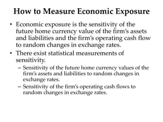 How to Measure Economic Exposure
• Economic exposure is the sensitivity of the
future home currency value of the firm’s assets
and liabilities and the firm’s operating cash flow
to random changes in exchange rates.
• There exist statistical measurements of
sensitivity.
– Sensitivity of the future home currency values of the
firm’s assets and liabilities to random changes in
exchange rates.
– Sensitivity of the firm’s operating cash flows to
random changes in exchange rates.
 