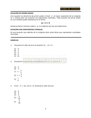 ECUACIÓN DE PRIMER GRADO 
Una ecuación se denomina de primer grado o lineal si el mayor exponente de la incógnita 
es 1. Siendo esta una ecuación con exponentes cardinales. Toda ecuación de primer grado 
en una variable puede expresarse en la forma: 
ax + b = 0 
donde a y b son números reales y x la incógnita que hay que determinar. 
ECUACIÓN CON COEFICIENTES LITERALES 
Es una ecuación que además de la incógnita tiene otras letras que representan cantidades 
conocidas. 
3 
EJEMPLOS 
1. Encuentre el valor de x en la ecuación 4x – 12 = 0 
A) 0 
B) 3 
C) 4 
D) 6 
E) 12 
2. Encuentre el valor de x en la ecuación ax + 2 = a, con a  0 
A) -2 
B) 2 
C) 1 – 2 
a 
D) 1 + 2 
a 
E) 1 
a 
3. Si bx – 5 = -bx, con b  0, entonces el valor de x es 
A) -5 
B) 0 
C) 5 
D) - 5 
2b 
E) 5 
2b 
 