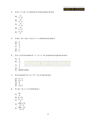 4. Si ax – 2 = bx – 4, entonces el inverso aditivo de x es 
4 
A) 2 
a  b 
B) -2 
a  b 
C) 6 
a  b 
D) -6 
a  b 
 
E) a b 
2 
5. Si 6(x – 6) = m(x – m) y m = -1, entonces x es igual a 
A) -5 
B) -1 
C) 
5 
7 
D) 1 
E) 5 
6. Si a = 2 en la ecuación a2 · x – 2 = a – 4x, entonces el recíproco de x es 
A) -2 
B) - 
1 
2 
C) 
1 
2 
D) 2 
E) indeterminado. 
7. En la ecuación mx + 9 = m2 – 3x, el valor de x es 
A) m – 3 
B) m + 3 
C) -3 
D) 3 
E) -3 y 3 
8. Si a(x – b) = x + b, entonces x = 
A) 
2b 
a 
B) a + b 
 
C) 
b a 
a 
D) 
b(a + 1) 
a  1 
E) 
 
b(a 1) 
a + 1 
 