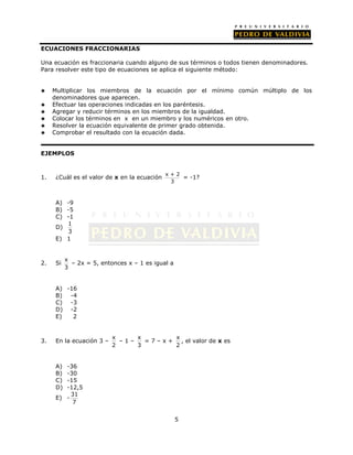 5 
ECUACIONES FRACCIONARIAS 
Una ecuación es fraccionaria cuando alguno de sus términos o todos tienen denominadores. 
Para resolver este tipo de ecuaciones se aplica el siguiente método: 
 Multiplicar los miembros de la ecuación por el mínimo común múltiplo de los 
denominadores que aparecen. 
 Efectuar las operaciones indicadas en los paréntesis. 
 Agregar y reducir términos en los miembros de la igualdad. 
 Colocar los términos en x en un miembro y los numéricos en otro. 
 Resolver la ecuación equivalente de primer grado obtenida. 
 Comprobar el resultado con la ecuación dada. 
EJEMPLOS 
1. ¿Cuál es el valor de x en la ecuación x + 2 
3 
= -1? 
A) -9 
B) -5 
C) -1 
D) 1 
3 
E) 1 
2. Si x 
3 
– 2x = 5, entonces x – 1 es igual a 
A) -16 
B) -4 
C) -3 
D) -2 
E) 2 
3. En la ecuación 3 – x 
2 
– 1 – x 
3 
= 7 – x + x 
2 
, el valor de x es 
A) -36 
B) -30 
C) -15 
D) -12,5 
E) - 31 
7 
 