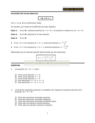 ax + b = c 
c + b c  b 
 
 - , 
 a a 
 
 
7 
ECUACIÓN CON VALOR ABSOLUTO 
Con a  0, a, b y c coeficientes reales. 
Se resuelve, por medio de la definición de valor absoluto. 
Caso 1: Si c = 0, entonces tenemos ax + b = 0 y la ecuación a resolver es: ax + b = 0. 
Caso 2: Si c < 0, entonces la no hay solución. 
Caso 3: Si c > 0 
 Si ax + b ≥ 0 se resuelve ax + b = c, entonces tenemos x = 
 
c b 
a 
 Si ax + b < 0 se resuelve ax + b = -c, entonces tenemos x = - 
c + b 
a 
Obteniendo que el conjunto solución está formado por dos soluciones: 
EJEMPLOS 
S = 
1. La ecuación 2x + 5 = 1 tiene 
A) Como única solución, x = -6 
B) Como única solución, x = -3 
C) Como única solución, x = -2 
D) Dos soluciones, x = -6 y x = -2 
E) Dos soluciones, x = -3 y x = -2 
2. ¿Cuál de las siguientes opciones es verdadera con respecto al conjunto solución de la 
ecuación 2x – 4 = 6? 
A) Tiene dos soluciones racionales positivas. 
B) Tiene dos soluciones racionales negativas. 
C) Tiene dos soluciones racionales de distinto signo. 
D) Tiene solo una solución racional positiva. 
E) Tiene solo una solución racional no positiva. 
 