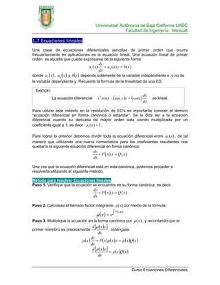 Universidad Autónoma de Baja California UABC
                                                      Facultad de Ingeniería Mexicali

1.7 Ecuaciones lineales

Una clase de ecuaciones diferenciales sencillas de primer orden que ocurre
frecuentemente en aplicaciones es la ecuación lineal. Una ecuación lineal de primer
orden es aquella que puede expresarse de la siguiente forma:
                                            dy
                                  a1 ( x)      + a 0 ( x ) y = b( x )
                                            dx
donde a1 ( x ) , a 0 ( x ) y b( x ) depende solamente de la variable independiente x, y no de
la variable dependiente y. Recuerde la formula de la linealidad de una ED.

 Ejemplo:
                                         x 2 senx – (cos y )x = (senx )
                                                                              dy
            La ecuación diferencial                                                es lineal.
                                                                              dx

Para utilizar este método en la resolución de ED’s es importante conocer el término
“ecuación diferencial en forma canónica o estándar”. Se le dice así a la ecuación
diferencial cuando su derivada de mayor orden esta siendo multiplicada por un
coeficiente igual a 1, es decir a1 ( x) = 1 .

Para lograr lo anterior debemos dividir toda la ecuación diferencial entre a1 ( x) , de tal
manera que utilizando una nueva nomeclatura para los coeficientes resultantes nos
quedaría la siguiente ecuación diferencial en forma canónica:
                                      dy
                                         + P ( x) y = Q ( x)
                                      dx

Una vez que la ecuación diferencial está en esta canónica, podemos proceder a
resolverla utilizando el siguiente método.

Método para resolver Ecuaciones lineales
Paso 1. Verifique que la ecuación se encuentre en su forma canónica, es decir,
                                      dy
                                         + P ( x) y = Q ( x)
                                      dx

Paso 2. Calcúlese el llamado factor integrante μ (x) por medio de la fórmula:
                                                        P ( x )dx
                                        μ (x ) = e ∫
Paso 3. Multiplique la ecuación en la forma canónica por μ (x) , y recordando que el
                                      d [μ ( x ) y ]
primer miembro es precisamente                       , obténgase:
                                          dx
                              μ ( x ) + P( x )μ ( x ) y = μ ( x )Q( x )
                                     dy
                                     dx
                                      d [μ ( x ) y ]
                                                     = μ ( x )Q( x )
                                          dx


                                                                        Curso Ecuaciones Diferenciales
 