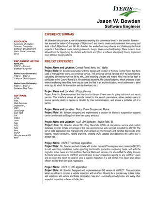 EDUCATION
Associate of Applied
Science, Computer
Software Development,
Idaho State University,
2012
EMPLOYMENT HISTORY
Iteris, Inc.
9/2012 – Current
Software Engineer
Idaho State University
7/2012 – 8/2013
Campus Tech Support
Idaho State University
8/2012 – 8/2013
Software Dev Tutor
SOFTWARE
HTML
XML
Web Services
Objective-C
XSD
JavaScript
ASP.NET
C#
CSS3
Java
Asp
SQL
Ajax
json
SOAP
Google Maps API
PHP
Jason W. Bowden
Software Engineer
EXPERIENCE SUMMARY
Mr. Bowden has just over a year of experience working at a commercial level. In that time Mr. Bowden
has learned the native iOS language of Objective-C and how to create and implement time saving unit
tests in both Objective-C and C#. Mr. Bowden has worked on many diverse and challenging technical
projects in the software realm including research, design, development and testing. These projects have
allowed him the opportunity to interface with clients and (from a software standpoint) how to implement
more efficient design patterns.
PROJECT EXPERIENCE
Project Name and Location: Control Panel, Iteris, Inc., Idaho
Project Role: Mr. Bowden was tasked with the design and creation of the new Control Panel that Iteris
uses to manage their cview plus windows service. This windows service handles all of the downloading,
uploading, converting from flat-file to XML, and importing of state and federal files.The service itself is
configured in the Control Panel (i.e. file download locations, file upload locations, which protocols to use
when transferring these files, how long to store the files in an archive location, email addresses to send
error logs to, which file transaction sets to download, etc.)
Project Name and Location: KTrips, Kansas
Project Role: Mr. Bowden created the Interface for Kansas Cview users to query both truck and escort
permits. This interface shows all permits related to the search parameters, allows certain users to
revoke permits (ability to revoke is handled by their administrators), and shows a printable pdf of a
permit.
Project Name and Location: Maine Cview Suspension, Maine
Project Role: Mr. Bowden designed and implemented a solution for Maine to suspend/un-suspend
carriers and enable toll flags from their own query windows.
Project Name and Location: UCR-Link Software – Idaho Falls, ID
Project Role: Mr. Bowden altered Mr. Cody Marshalls UCR-Link standalone service and custom
database in order to take advantage of the new asynchronous web services provided by SAFER. The
server side application now manages the UCR uploads asynchronously and handles downloads, error
logging, report scheduling, record archiving, creating UCR updates and Baselines the same way it
always has.
Project Name: inSPECT windows application
Project Role: Mr. Bowden worked closely with Jordan Hayashi(The engineer who created inSPECT)
to add searching capabilities, better reporting functionality, inspection numbering pools, and with the
migration to our newer and more efficient Service Stack web services. He also added the ability to query
the Iteris web services for inSPECT administrators to query inspection reports for any inSPECT users
and to export the report to excel or view a specific inspection in a pdf format. This report also allows
officers to view their own past inspections.
Project Name: inSPECT iOS application
Project Role: Mr. Bowden Designed and implemented an iOS version of inSPECT. This application
allows an officer to conduct a vehicle inspection with an iPad. Allowing for a quicker way to take notes,
add violations, add vehicle and brake information, take and eventually upload photos, and every other
aspect of inspection software in tablet form.
 