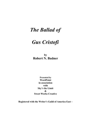 The Ballad of
Gus Cristofi
by
Robert N. Badner
Presented by
WordPaint
in association
with
Sky’s the Limit
&
Sweet Works Creative
Registered with the Writer’s Guild of America East –
 