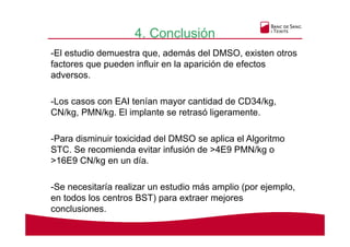 4. Conclusión
-El estudio demuestra que, además del DMSO, existen otros
factores que pueden influir en la aparición de efectos
adversos.
-Los casos con EAI tenían mayor cantidad de CD34/kg,
CN/kg, PMN/kg. El implante se retrasó ligeramente.
-Para disminuir toxicidad del DMSO se aplica el Algoritmo
STC. Se recomienda evitar infusión de >4E9 PMN/kg o
>16E9 CN/kg en un día.
-Se necesitaría realizar un estudio más amplio (por ejemplo,
en todos los centros BST) para extraer mejores
conclusiones.
 