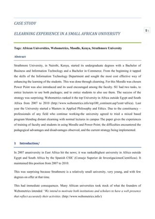CASE STUDY<br />ELEARNING EXPERIENCE IN A SMALL AFRICAN UNIVERSITY<br />Tags: African Universities, Webometrics, Moodle, Kenya, Strathmore University <br />Abstract<br />Strathmore University, in Nairobi, Kenya, started its undergraduate degrees with a Bachelor of Business and Information Technology and a Bachelor in Commerce. From the beginning it tapped the skills of the Information Technology Department and sought the most cost effective way of enhancing the learning of the students. This was done through elearning. For this Moodle was chosen  Power Point was also introduced and its used encouraged among the faculty. SU had two tasks, to entice lecturers to use both packages; and to entice students to also use them. The success of the strategy was surprising; Webometrics ranked it the top University in Africa outside Egypt and South Africa from 2007 to 2010 ( ADDIN EN.CITE <EndNote><Cite><RecNum>0</RecNum><Note>http://www.webometrics.info/top100_continent.asp?cont=africa</Note><DisplayText>http://www.webometrics.info/top100_continent.asp?cont=africa</DisplayText></Cite></EndNote>http://www.webometrics.info/top100_continent.asp?cont=africa). Last year the University started a Masters in Applied Philosophy and Ethics. Due to the constituency –professionals of any field who continue working-the university agreed to tried a mixed based program blending distant elearning with normal lectures in campus The paper gives the experiences of training of faculty and students in using Moodle and Power Point; the difficulties encountered the pedagogical advantages and disadvantages observed, and the current strategy being implemented.<br />Introduction/<br />In 2007 an university in East Africa hit the news; it was ranked highest university in Africa outside Egypt and South Africa by the Spanish CSIC ( ADDIN EN.CITE <EndNote><Cite><RecNum>0</RecNum><Note>Consejo Superior de InvestigacionesCientíficas</Note><DisplayText>Consejo Superior de InvestigacionesCientíficas</DisplayText></Cite></EndNote>Consejo Superior de InvestigacionesCientíficas). It maintained this position from 2007 to 2010. <br />This was surprising because Strathmore is a relatively small university, very young, and with few degrees on offer at that time.<br />This had immediate consequences. Many African universities took stock of what the founders of Webometrics intended “We intend to motivate both institutions and scholars to have a web presence that reflect accurately their activities. ( ADDIN EN.CITE <EndNote><Cite><RecNum>0</RecNum><Note>http://www.webometrics.info/</Note><DisplayText>http://www.webometrics.info/</DisplayText></Cite></EndNote>http://www.webometrics.info/)<br />Evidence of this is a staff paper at Makerere University which analyses its position in webometrics versus Strathmore and University of Cape Town being the oldest university in East Africa (established in 1922) in a staff paper (http://blogs.mak.ac.ug/staff/tag/webometrics/). <br />According to our research SU good ranking is due to the quality of SU website and the use of elearning. Here we are going to dwell only on the elearning component.<br />Figure 1, Webometrics comparative ranking East African Universities<br /> Background<br />Strathmore University<br />To appreciate Strathmore University’s use of IT for teaching and learning it is good to its history.<br />Strathmore University is one of the 14 Private Chartered Universities in Kenya. There are another 7 Public Chartered Universities and another 9 Private Universities that operate with a Letter of Interim authority from the Kenya Commission of Higher Education and two more are Certified (cfhttp://che.or.ke/status.html). These 32 universities with their constituent colleges (19 as at end of April 2011 serve the about 145,000 university students (  ADDIN EN.CITE <EndNote><Cite><RecNum>0</RecNum><Note>Data at the time the Handbook on Processes for Quality Assurance in Higher Education in Kenya, Commission of Higher Education, Nairobi 2008 was published.</Note><DisplayText>Data at the time the Handbook on Processes for Quality Assurance in Higher Education in Kenya, Commission of Higher Education, Nairobi 2008 was published.</DisplayText></Cite></EndNote>Data at the time the Handbook on Processes for Quality Assurance in Higher Education in Kenya, Commission of Higher Education, Nairobi 2008 was published.http://che.or.ke/status.html), 85% of which study in Public Universities. ( ADDIN EN.CITE <EndNote><Cite><RecNum>0</RecNum><Note>Data at the time the Handbook on Processes for Quality Assurance in Higher Education in Kenya, Commission of Higher Education, Nairobi 2008 was published.</Note><DisplayText>Data at the time the Handbook on Processes for Quality Assurance in Higher Education in Kenya, Commission of Higher Education, Nairobi 2008 was published.</DisplayText></Cite></EndNote>Data at the time the Handbook on Processes for Quality Assurance in Higher Education in Kenya, Commission of Higher Education, Nairobi 2008 was published.)<br />3313430239395Of the 21,750 undergraduate students in the 14 private universities Strathmore has only about 2,116 students (10% of the private universities, 1% of the total). This indicates that the University is small compared to national and private universities.<br />4438650337820Other indicators that SU is an emerging university are; a) the number of degrees offered at present b) type of degrees offered c) the recent granting of its charter d) its recurrent budget. (When the Commission of Higher Education in August 2002 granted SU the Letter of Interim Approval the University offered only 2 undergraduate degrees (Bachelor of Commerce (B.Com) and Bachelor of Business Information Technology (B.BIT). To date this number has grown to 10 cfhttp://www.strathmore.edu/aboutus.php?id=43&Course=0 )<br />,[object Object]