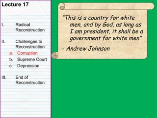 Lecture 17
I. Radical
Reconstruction
II. Challenges to
Reconstruction
a. Corruption
b. Supreme Court
c. Depression
III. End of
Reconstruction
“This is a country for white
men, and by God, as long as
I am president, it shall be a
government for white men”
- Andrew Johnson
 