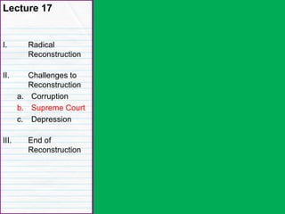 Lecture 17
I. Radical
Reconstruction
II. Challenges to
Reconstruction
a. Corruption
b. Supreme Court
c. Depression
III. End of
Reconstruction
 
