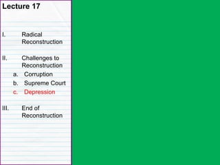 Lecture 17
I. Radical
Reconstruction
II. Challenges to
Reconstruction
a. Corruption
b. Supreme Court
c. Depression
III. End of
Reconstruction
 