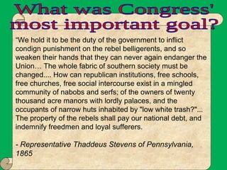 “We hold it to be the duty of the government to inflict
condign punishment on the rebel belligerents, and so
weaken their hands that they can never again endanger the
Union… The whole fabric of southern society must be
changed.... How can republican institutions, free schools,
free churches, free social intercourse exist in a mingled
community of nabobs and serfs; of the owners of twenty
thousand acre manors with lordly palaces, and the
occupants of narrow huts inhabited by "low white trash?"...
The property of the rebels shall pay our national debt, and
indemnify freedmen and loyal sufferers.
- Representative Thaddeus Stevens of Pennsylvania,
1865
 